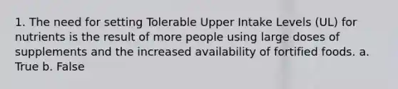 1. The need for setting Tolerable Upper Intake Levels (UL) for nutrients is the result of more people using large doses of supplements and the increased availability of fortified foods. a. True b. False