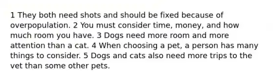 1 They both need shots and should be fixed because of overpopulation. 2 You must consider time, money, and how much room you have. 3 Dogs need more room and more attention than a cat. 4 When choosing a pet, a person has many things to consider. 5 Dogs and cats also need more trips to the vet than some other pets.