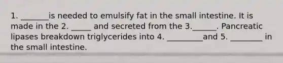 1. _______is needed to emulsify fat in the small intestine. It is made in the 2. _____ and secreted from the 3.______. Pancreatic lipases breakdown triglycerides into 4. _________and 5. ________ in the small intestine.