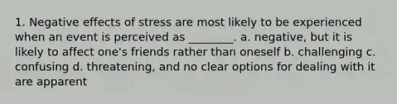 1. Negative effects of stress are most likely to be experienced when an event is perceived as ________. a. negative, but it is likely to affect one's friends rather than oneself b. challenging c. confusing d. threatening, and no clear options for dealing with it are apparent