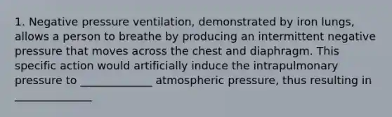 1. Negative pressure ventilation, demonstrated by iron lungs, allows a person to breathe by producing an intermittent negative pressure that moves across the chest and diaphragm. This specific action would artificially induce the intrapulmonary pressure to _____________ atmospheric pressure, thus resulting in ______________