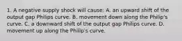 1. A negative supply shock will​ cause: A. an upward shift of the output gap Philips curve. B. movement down along the​ Philip's curve. C. a downward shift of the output gap Philips curve. D. movement up along the​ Philip's curve.