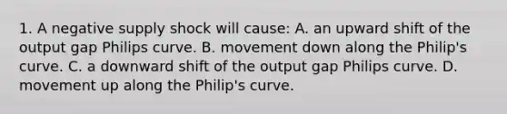 1. A negative supply shock will​ cause: A. an upward shift of the output gap Philips curve. B. movement down along the​ Philip's curve. C. a downward shift of the output gap Philips curve. D. movement up along the​ Philip's curve.