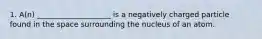 1. A(n) ____________________ is a negatively charged particle found in the space surrounding the nucleus of an atom.