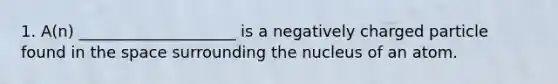 1. A(n) ____________________ is a negatively charged particle found in <a href='https://www.questionai.com/knowledge/k0Lyloclid-the-space' class='anchor-knowledge'>the space</a> surrounding the nucleus of an atom.