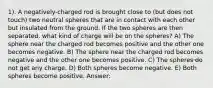 1). A negatively-charged rod is brought close to (but does not touch) two neutral spheres that are in contact with each other but insulated from the ground. If the two spheres are then separated, what kind of charge will be on the spheres? A) The sphere near the charged rod becomes positive and the other one becomes negative. B) The sphere near the charged rod becomes negative and the other one becomes positive. C) The spheres do not get any charge. D) Both spheres become negative. E) Both spheres become positive. Answer: