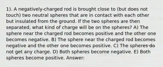 1). A negatively-charged rod is brought close to (but does not touch) two neutral spheres that are in contact with each other but insulated from the ground. If the two spheres are then separated, what kind of charge will be on the spheres? A) The sphere near the charged rod becomes positive and the other one becomes negative. B) The sphere near the charged rod becomes negative and the other one becomes positive. C) The spheres do not get any charge. D) Both spheres become negative. E) Both spheres become positive. Answer: