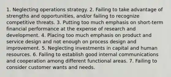 1. Neglecting operations strategy. 2. Failing to take advantage of strengths and opportunities, and/or failing to recognize competitive threats. 3. Putting too much emphasis on short-term financial performance at the expense of research and development. 4. Placing too much emphasis on product and service design and not enough on process design and improvement. 5. Neglecting investments in capital and human resources. 6. Failing to establish good internal communications and cooperation among different functional areas. 7. Failing to consider customer wants and needs.