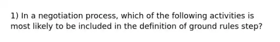 1) In a negotiation process, which of the following activities is most likely to be included in the definition of ground rules step?