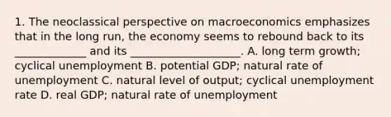 1. The neoclassical perspective on macroeconomics emphasizes that in the long run, the economy seems to rebound back to its _____________ and its ____________________. A. long term growth; cyclical unemployment B. potential GDP; natural rate of unemployment C. natural level of output; cyclical unemployment rate D. real GDP; natural rate of unemployment