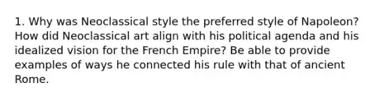 1. Why was Neoclassical style the preferred style of Napoleon? How did Neoclassical art align with his political agenda and his idealized vision for the French Empire? Be able to provide examples of ways he connected his rule with that of ancient Rome.