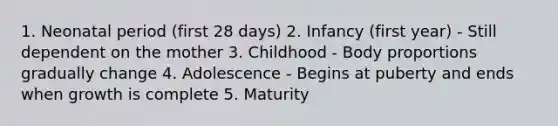 1. Neonatal period (first 28 days) 2. Infancy (first year) - Still dependent on the mother 3. Childhood - Body proportions gradually change 4. Adolescence - Begins at puberty and ends when growth is complete 5. Maturity