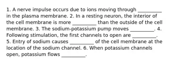 1. A nerve impulse occurs due to ions moving through __________ in the plasma membrane. 2. In a resting neuron, the interior of the cell membrane is more __________ than the outside of the cell membrane. 3. The sodium-potassium pump moves __________. 4. Following stimulation, the first channels to open are __________. 5. Entry of sodium causes __________ of the cell membrane at the location of the sodium channel. 6. When potassium channels open, potassium flows __________.