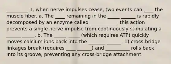 _________ 1. when nerve impulses cease, two events can ____ the muscle fiber. a. The ____ remaining in the _____ ______ is rapidly decomposed by an enzyme called ___________- this action prevents a single nerve impulse from continuously stimulating a ______ _____. b. The _____ _____ (which requires ATP) quickly moves calcium ions back into the _______ ______. 1) cross-bridge linkages break (requires ____ ______) and __________ rolls back into its groove, preventing any cross-bridge attachment.