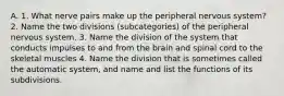 A. 1. What nerve pairs make up the peripheral nervous system? 2. Name the two divisions (subcategories) of the peripheral nervous system. 3. Name the division of the system that conducts impulses to and from the brain and spinal cord to the skeletal muscles 4. Name the division that is sometimes called the automatic system, and name and list the functions of its subdivisions.