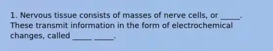 1. Nervous tissue consists of masses of nerve cells, or _____. These transmit information in the form of electrochemical changes, called _____ _____.