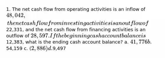 1. The net cash flow from operating activities is an inflow of 48,042, the net cash flow from investing activities is an outflow of22,331, and the net cash flow from financing activities is an outflow of 28,597. If the beginning cash account balance is12,383, what is the ending cash account balance? a. 41,776 b.54,159 c. (2,886) d.9,497