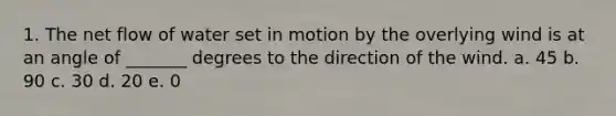 1. The net flow of water set in motion by the overlying wind is at an angle of _______ degrees to the direction of the wind. a. 45 b. 90 c. 30 d. 20 e. 0