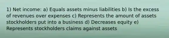 1) Net income: a) Equals assets minus liabilities b) Is the excess of revenues over expenses c) Represents the amount of assets stockholders put into a business d) Decreases equity e) Represents stockholders claims against assets