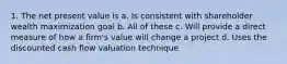 1. The net present value is a. Is consistent with shareholder wealth maximization goal b. All of these c. Will provide a direct measure of how a firm's value will change a project d. Uses the discounted cash flow valuation technique