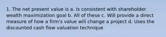 1. The net present value is a. Is consistent with shareholder wealth maximization goal b. All of these c. Will provide a direct measure of how a firm's value will change a project d. Uses the discounted cash flow valuation technique