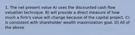 1. The net present value A) uses the discounted cash flow valuation technique. B) will provide a direct measure of how much a firm's value will change because of the capital project. C) is consistent with shareholder wealth maximization goal. D) All of the above