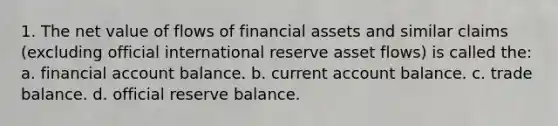 1. The net value of flows of financial assets and similar claims (excluding official international reserve asset flows) is called the: a. financial account balance. b. current account balance. c. trade balance. d. official reserve balance.