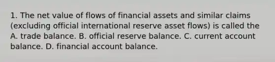 1. The net value of flows of financial assets and similar claims (excluding official international reserve asset flows) is called the A. trade balance. B. official reserve balance. C. current account balance. D. financial account balance.