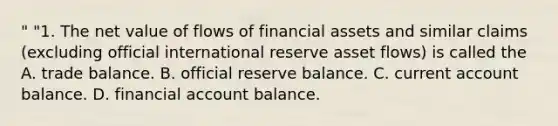 " "1. The net value of flows of financial assets and similar claims (excluding official international reserve asset flows) is called the A. trade balance. B. official reserve balance. C. current account balance. D. financial account balance.