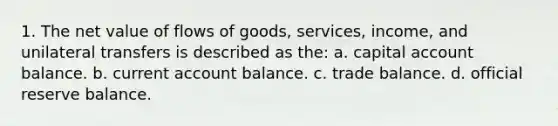 1. The net value of flows of goods, services, income, and unilateral transfers is described as the: a. capital account balance. b. current account balance. c. trade balance. d. official reserve balance.