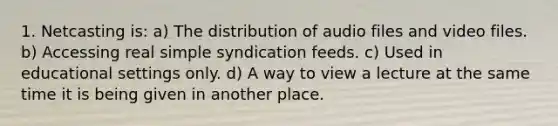 1. Netcasting is: a) The distribution of audio files and video files. b) Accessing real simple syndication feeds. c) Used in educational settings only. d) A way to view a lecture at the same time it is being given in another place.