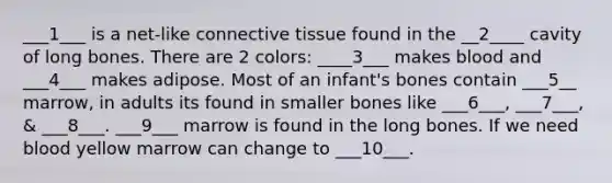 ___1___ is a net-like connective tissue found in the __2____ cavity of long bones. There are 2 colors: ____3___ makes blood and ___4___ makes adipose. Most of an infant's bones contain ___5__ marrow, in adults its found in smaller bones like ___6___, ___7___, & ___8___. ___9___ marrow is found in the long bones. If we need blood yellow marrow can change to ___10___.