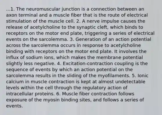 ...1. The neuromuscular junction is a connection between an axon terminal and a muscle fiber that is the route of electrical stimulation of the muscle cell. 2. A nerve impulse causes the release of acetylcholine to the synaptic cleft, which binds to receptors on the motor end plate, triggering a series of electrical events on the sarcolemma. 3. Generation of an action potential across the sarcolemma occurs in response to acetylcholine binding with receptors on the motor end plate. It involves the influx of sodium ions, which makes the membrane potential slightly less negative. 4. Excitation-contraction coupling is the sequence of events by which an action potential on the sarcolemma results in the sliding of the myofilaments. 5. Ionic calcium in muscle contraction is kept at almost undetectable levels within the cell through the regulatory action of intracellular proteins. 6. Muscle fiber contraction follows exposure of the myosin binding sites, and follows a series of events.