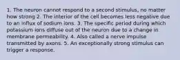 1. The neuron cannot respond to a second stimulus, no matter how strong 2. The interior of the cell becomes less negative due to an influx of sodium ions. 3. The specific period during which potassium ions diffuse out of the neuron due to a change in membrane permeability. 4. Also called a nerve impulse transmitted by axons. 5. An exceptionally strong stimulus can trigger a response.