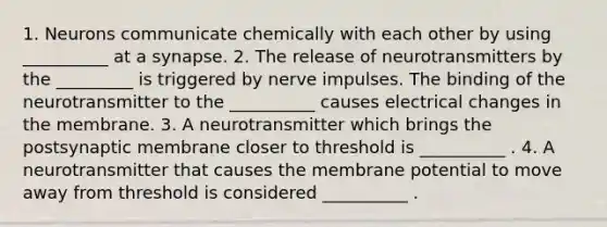 1. Neurons communicate chemically with each other by using __________ at a synapse. 2. The release of neurotransmitters by the _________ is triggered by nerve impulses. The binding of the neurotransmitter to the __________ causes electrical changes in the membrane. 3. A neurotransmitter which brings the postsynaptic membrane closer to threshold is __________ . 4. A neurotransmitter that causes the membrane potential to move away from threshold is considered __________ .