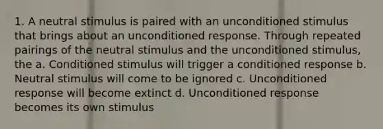 1. A neutral stimulus is paired with an unconditioned stimulus that brings about an unconditioned response. Through repeated pairings of the neutral stimulus and the unconditioned stimulus, the a. Conditioned stimulus will trigger a conditioned response b. Neutral stimulus will come to be ignored c. Unconditioned response will become extinct d. Unconditioned response becomes its own stimulus