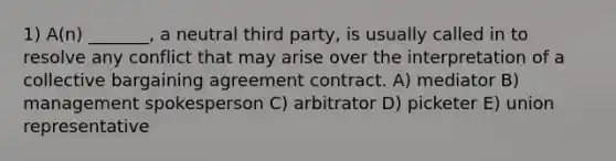 1) A(n) _______, a neutral third party, is usually called in to resolve any conflict that may arise over the interpretation of a collective bargaining agreement contract. A) mediator B) management spokesperson C) arbitrator D) picketer E) union representative