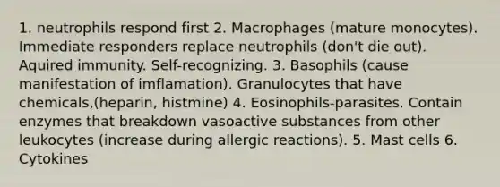 1. neutrophils respond first 2. Macrophages (mature monocytes). Immediate responders replace neutrophils (don't die out). Aquired immunity. Self-recognizing. 3. Basophils (cause manifestation of imflamation). Granulocytes that have chemicals,(heparin, histmine) 4. Eosinophils-parasites. Contain enzymes that breakdown vasoactive substances from other leukocytes (increase during allergic reactions). 5. Mast cells 6. Cytokines