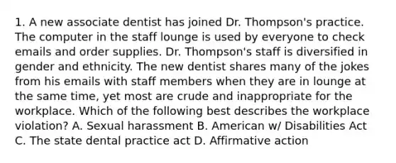 1. A new associate dentist has joined Dr. Thompson's practice. The computer in the staff lounge is used by everyone to check emails and order supplies. Dr. Thompson's staff is diversified in gender and ethnicity. The new dentist shares many of the jokes from his emails with staff members when they are in lounge at the same time, yet most are crude and inappropriate for the workplace. Which of the following best describes the workplace violation? A. Sexual harassment B. American w/ Disabilities Act C. The state dental practice act D. Affirmative action