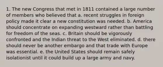 1. The new Congress that met in 1811 contained a large number of members who believed that a. recent struggles in foreign policy made it clear a new constitution was needed. b. America should concentrate on expanding westward rather than battling for freedom of the seas. c. Britain should be vigorously confronted and the Indian threat to the West eliminated. d. there should never be another embargo and that trade with Europe was essential. e. the United States should remain safely isolationist until it could build up a large army and navy.