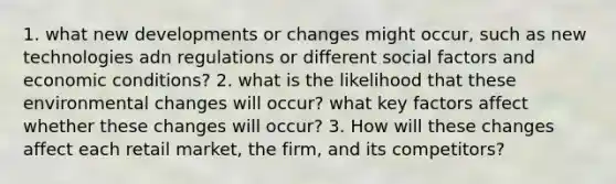 1. what new developments or changes might occur, such as new technologies adn regulations or different social factors and economic conditions? 2. what is the likelihood that these environmental changes will occur? what key factors affect whether these changes will occur? 3. How will these changes affect each retail market, the firm, and its competitors?