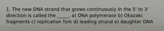 1. The new DNA strand that grows continuously in the 5' to 3' direction is called the _____. a) DNA polymerase b) Okazaki fragments c) replication fork d) leading strand e) daughter DNA