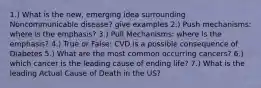 1.) What is the new, emerging idea surrounding Noncommunicable disease? give examples 2.) Push mechanisms: where is the emphasis? 3.) Pull Mechanisms: where is the emphasis? 4.) True or False: CVD is a possible consequence of Diabetes 5.) What are the most common occurring cancers? 6.) which cancer is the leading cause of ending life? 7.) What is the leading Actual Cause of Death in the US?