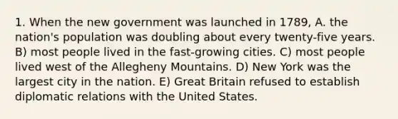 1. When the new government was launched in 1789, A. the nation's population was doubling about every twenty-five years. B) most people lived in the fast-growing cities. C) most people lived west of the Allegheny Mountains. D) New York was the largest city in the nation. E) Great Britain refused to establish diplomatic relations with the United States.