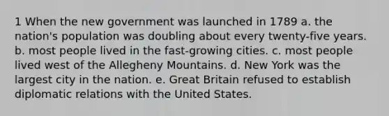 1 When the new government was launched in 1789 a. the nation's population was doubling about every twenty-five years. b. most people lived in the fast-growing cities. c. most people lived west of the Allegheny Mountains. d. New York was the largest city in the nation. e. Great Britain refused to establish diplomatic relations with the United States.