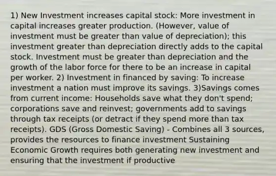 1) New Investment increases capital stock: More investment in capital increases greater production. (However, value of investment must be greater than value of depreciation); this investment greater than depreciation directly adds to the capital stock. Investment must be greater than depreciation and the growth of the labor force for there to be an increase in capital per worker. 2) Investment in financed by saving: To increase investment a nation must improve its savings. 3)Savings comes from current income: Households save what they don't spend; corporations save and reinvest; governments add to savings through tax receipts (or detract if they spend more than tax receipts). GDS (Gross Domestic Saving) - Combines all 3 sources, provides the resources to finance investment Sustaining Economic Growth requires both generating new investment and ensuring that the investment if productive