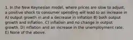 1. In the New Keynesian model, where prices are slow to adjust, a positive shock to consumer spending will lead to an increase in A) output growth in and a decrease in inflation B) both output growth and inflation. C) inflation and no change in output growth. D) inflation and an increase in the unemployment rate. E) None of the above.