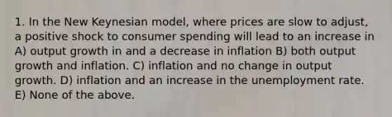 1. In the New Keynesian model, where prices are slow to adjust, a positive shock to consumer spending will lead to an increase in A) output growth in and a decrease in inflation B) both output growth and inflation. C) inflation and no change in output growth. D) inflation and an increase in the unemployment rate. E) None of the above.