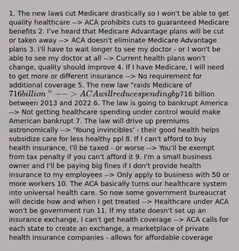 1. The new laws cut Medicare drastically so I won't be able to get quality healthcare --> ACA prohibits cuts to guaranteed Medicare benefits 2. I've heard that Medicare Advantage plans will be cut or taken away --> ACA doesn't eliminate Medicare Advantage plans 3. I'll have to wait longer to see my doctor - or I won't be able to see my doctor at all --> Current health plans won't change, quality should improve 4. If I have Medicare, I will need to get more or different insurance --> No requirement for additional coverage 5. The new law "raids Medicare of 716 billion" --> ACA will reduce spending by716 billion between 2013 and 2022 6. The law is going to bankrupt America --> Not getting healthcare spending under control would make American bankrupt 7. The law will drive up premiums astronomically --> 'Young invincibles' - their good health helps subsidize care for less healthy ppl 8. If I can't afford to buy health insurance, I'll be taxed - or worse --> You'll be exempt from tax penalty if you can't afford it 9. I'm a small business owner and I'll be paying big fines if I don't provide health insurance to my employees --> Only apply to business with 50 or more workers 10. The ACA basically turns our healthcare system into universal health care. So now some government bureaucrat will decide how and when I get treated --> Healthcare under ACA won't be government run 11. If my state doesn't set up an insurance exchange, I can't get health coverage --> ACA calls for each state to create an exchange, a marketplace of private health insurance companies - allows for affordable coverage