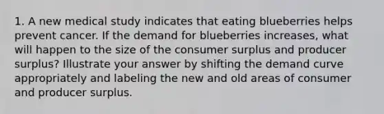 1. A new medical study indicates that eating blueberries helps prevent cancer. If the demand for blueberries increases, what will happen to the size of the consumer surplus and producer surplus? Illustrate your answer by shifting the demand curve appropriately and labeling the new and old areas of consumer and producer surplus.